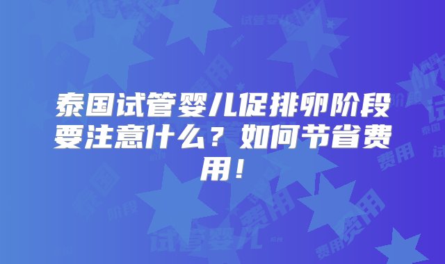 泰国试管婴儿促排卵阶段要注意什么？如何节省费用！