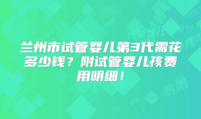 兰州市试管婴儿第3代需花多少钱？附试管婴儿孩费用明细！