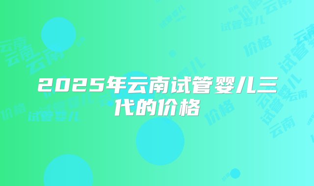 2025年云南试管婴儿三代的价格