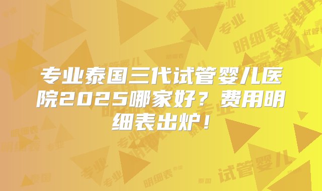 专业泰国三代试管婴儿医院2025哪家好？费用明细表出炉！