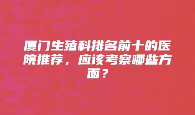 厦门生殖科排名前十的医院推荐，应该考察哪些方面？