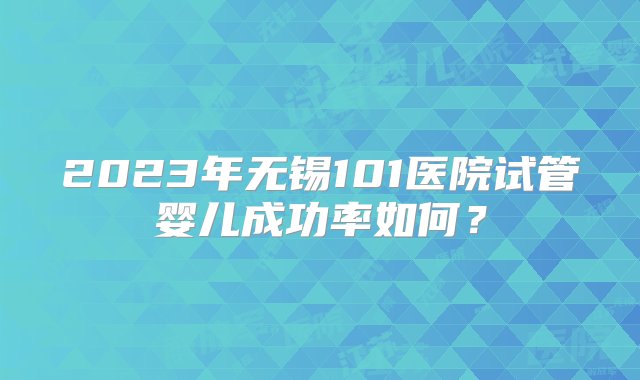 2023年无锡101医院试管婴儿成功率如何？