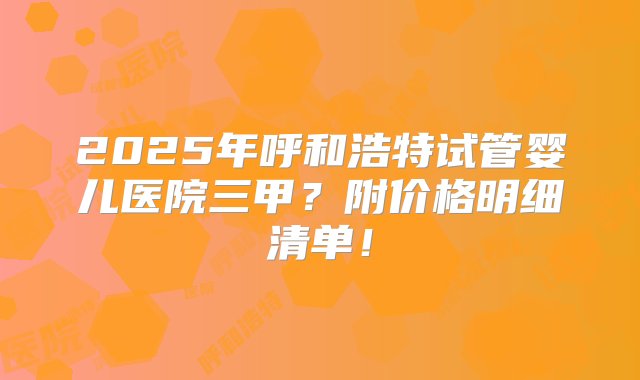 2025年呼和浩特试管婴儿医院三甲？附价格明细清单！