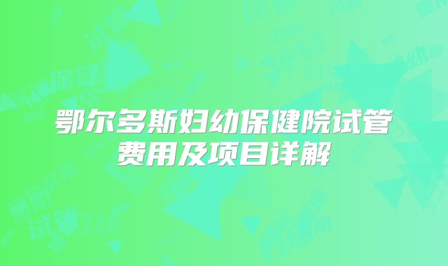 鄂尔多斯妇幼保健院试管费用及项目详解