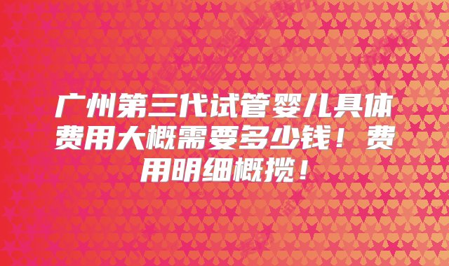 广州第三代试管婴儿具体费用大概需要多少钱！费用明细概揽！