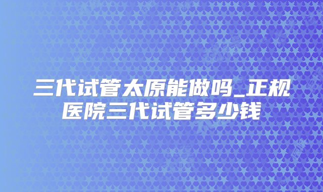 三代试管太原能做吗_正规医院三代试管多少钱