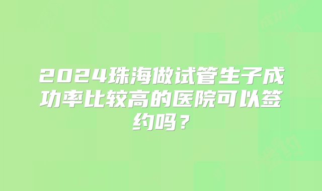 2024珠海做试管生子成功率比较高的医院可以签约吗？