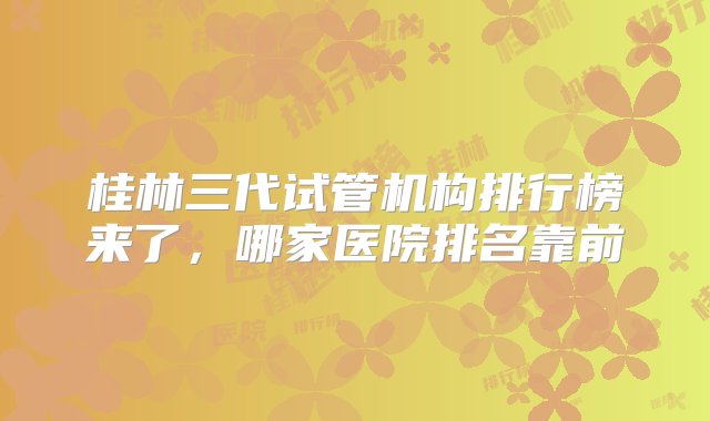 桂林三代试管机构排行榜来了，哪家医院排名靠前