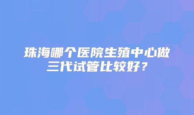 珠海哪个医院生殖中心做三代试管比较好？