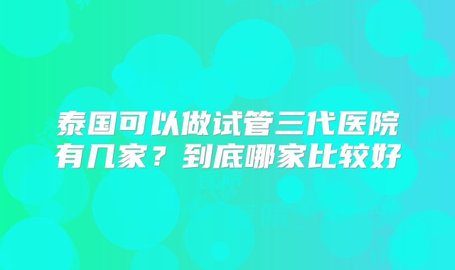 泰国可以做试管三代医院有几家？到底哪家比较好