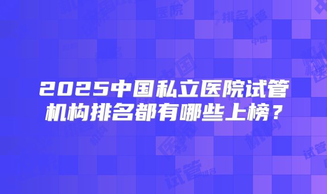 2025中国私立医院试管机构排名都有哪些上榜？