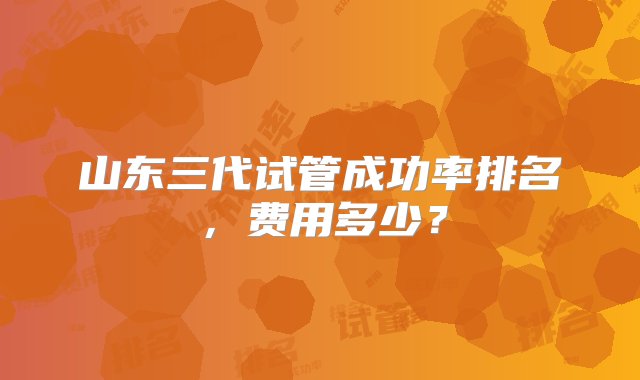 山东三代试管成功率排名，费用多少？