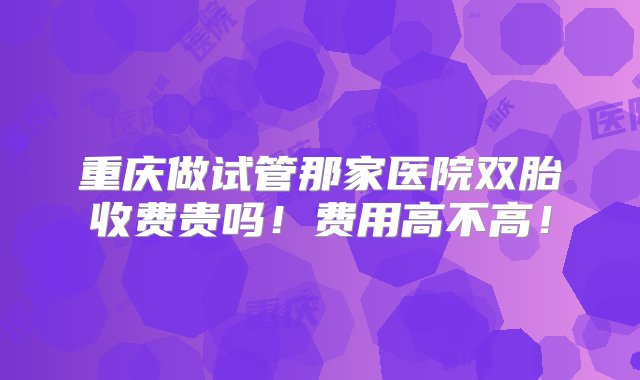 重庆做试管那家医院双胎收费贵吗！费用高不高！