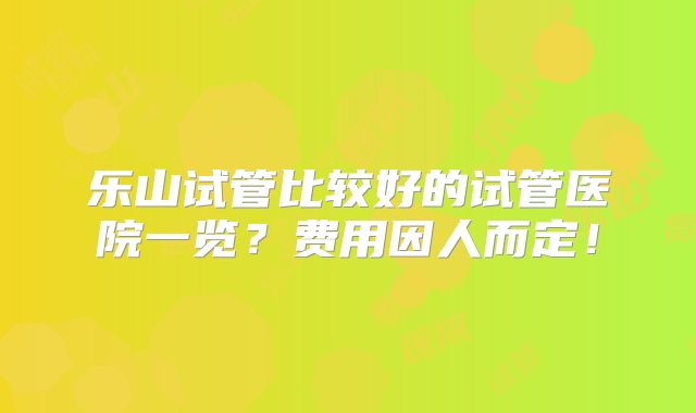 乐山试管比较好的试管医院一览？费用因人而定！