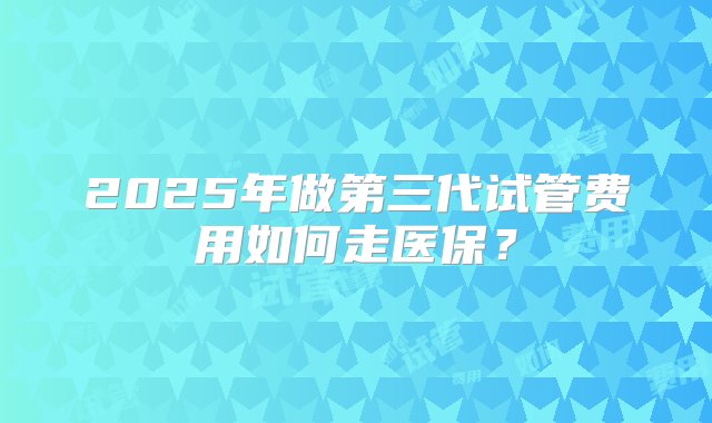 2025年做第三代试管费用如何走医保？