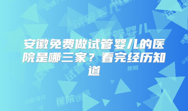 安徽免费做试管婴儿的医院是哪三家？看完经历知道