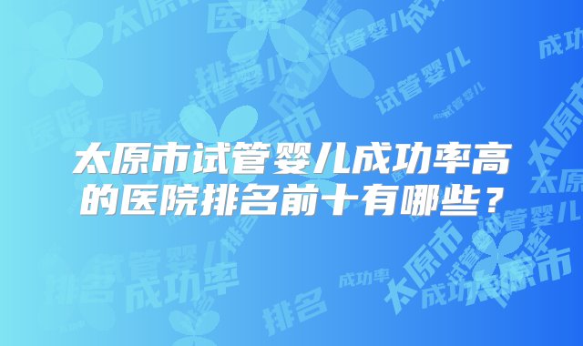 太原市试管婴儿成功率高的医院排名前十有哪些？