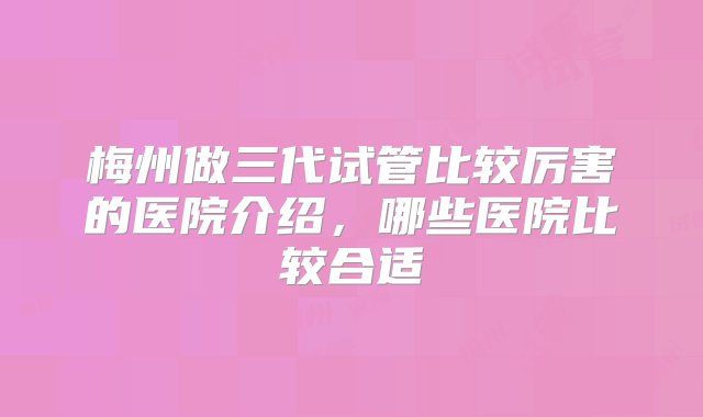 梅州做三代试管比较厉害的医院介绍，哪些医院比较合适