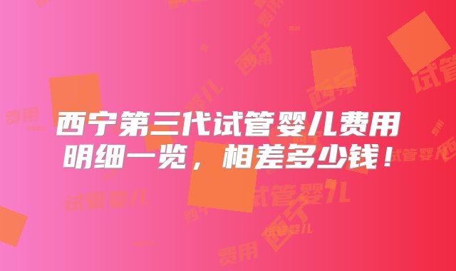 西宁第三代试管婴儿费用明细一览，相差多少钱！