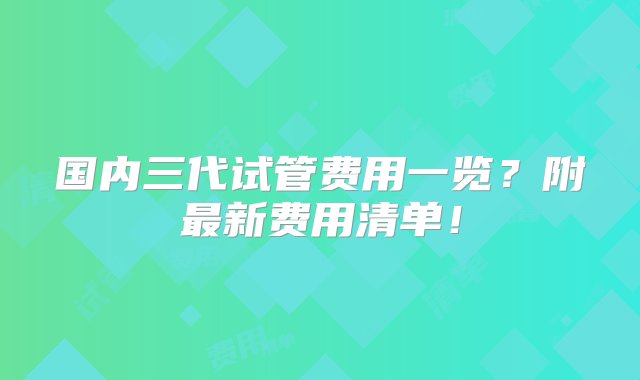 国内三代试管费用一览？附最新费用清单！