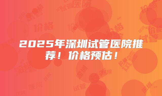 2025年深圳试管医院推荐！价格预估！