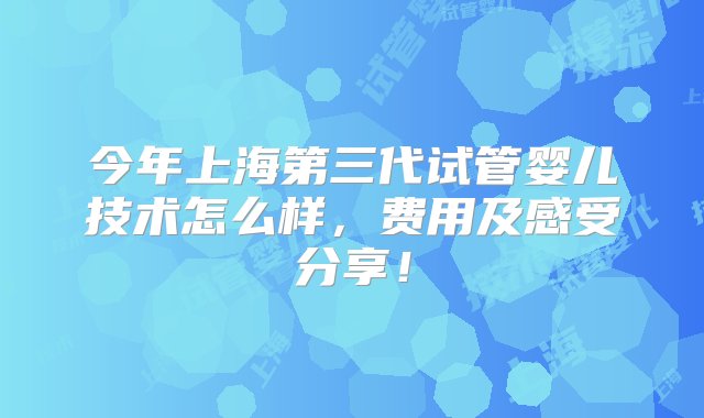 今年上海第三代试管婴儿技术怎么样，费用及感受分享！