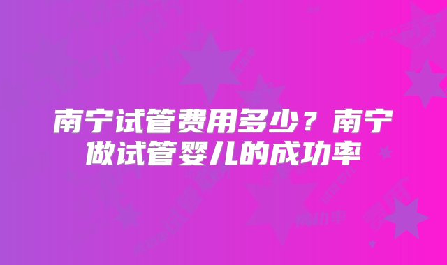 南宁试管费用多少？南宁做试管婴儿的成功率