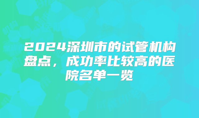 2024深圳市的试管机构盘点，成功率比较高的医院名单一览