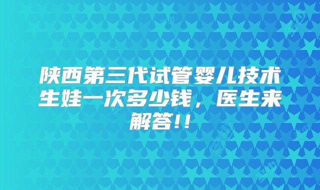 陕西第三代试管婴儿技术生娃一次多少钱，医生来解答!！