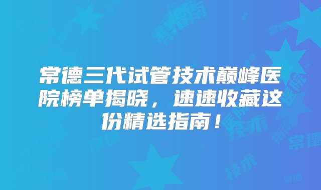 常德三代试管技术巅峰医院榜单揭晓，速速收藏这份精选指南！