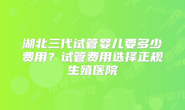 湖北三代试管婴儿要多少费用？试管费用选择正规生殖医院