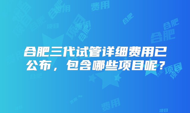 合肥三代试管详细费用已公布，包含哪些项目呢？