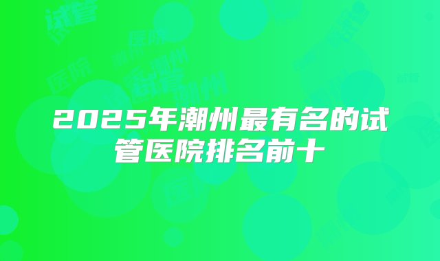 2025年潮州最有名的试管医院排名前十