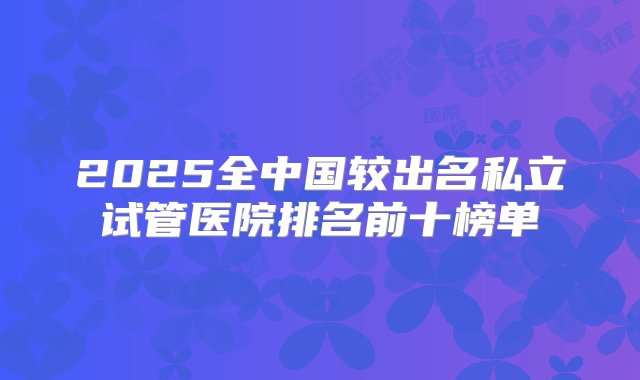 2025全中国较出名私立试管医院排名前十榜单