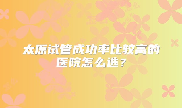 太原试管成功率比较高的医院怎么选？