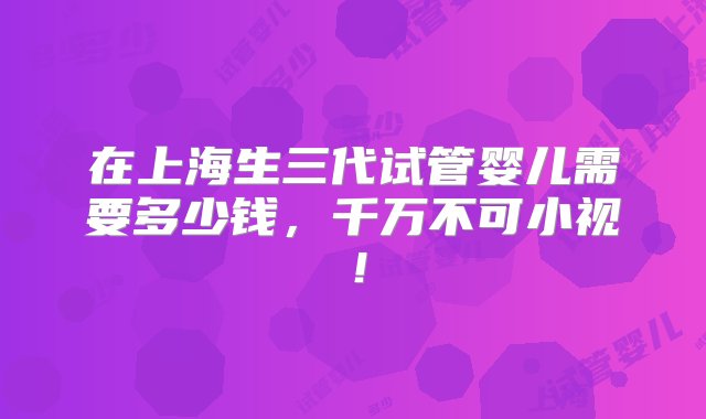 在上海生三代试管婴儿需要多少钱，千万不可小视！