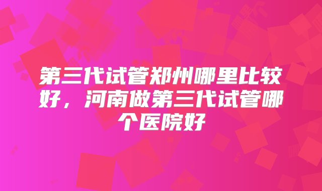 第三代试管郑州哪里比较好，河南做第三代试管哪个医院好