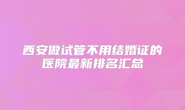 西安做试管不用结婚证的医院最新排名汇总