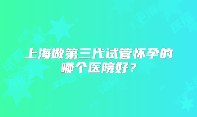 上海做第三代试管怀孕的哪个医院好？