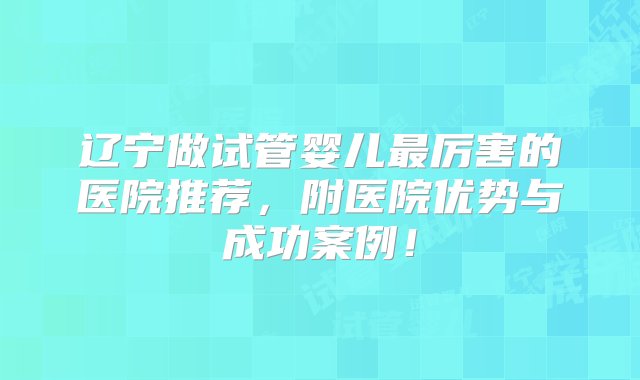 辽宁做试管婴儿最厉害的医院推荐，附医院优势与成功案例！