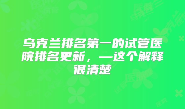 乌克兰排名第一的试管医院排名更新，—这个解释很清楚