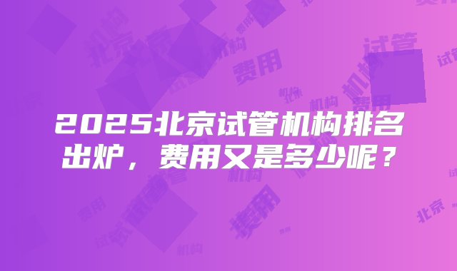 2025北京试管机构排名出炉，费用又是多少呢？