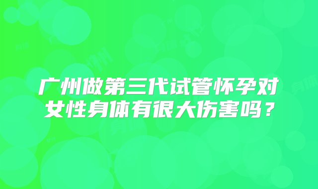 广州做第三代试管怀孕对女性身体有很大伤害吗？