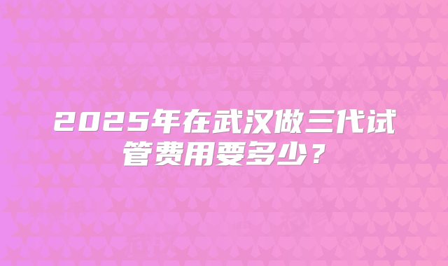 2025年在武汉做三代试管费用要多少？