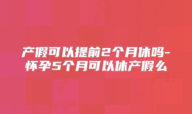 产假可以提前2个月休吗-怀孕5个月可以休产假么