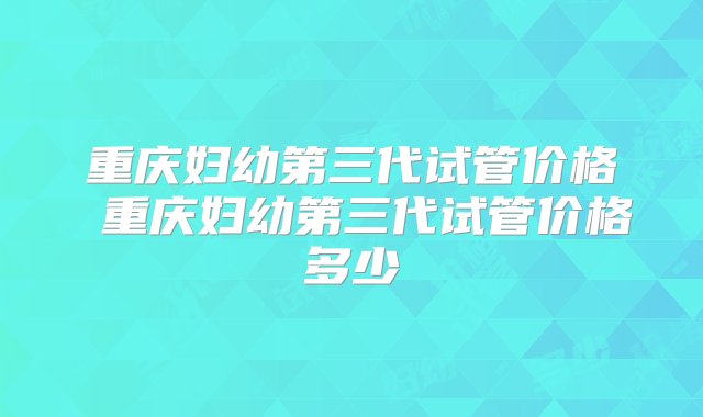 重庆妇幼第三代试管价格 重庆妇幼第三代试管价格多少