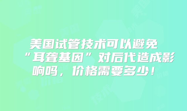 美国试管技术可以避免“耳聋基因”对后代造成影响吗，价格需要多少！