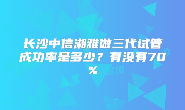 长沙中信湘雅做三代试管成功率是多少？有没有70%