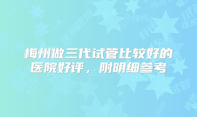 梅州做三代试管比较好的医院好评，附明细参考