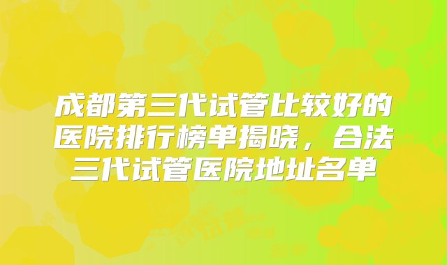 成都第三代试管比较好的医院排行榜单揭晓，合法三代试管医院地址名单